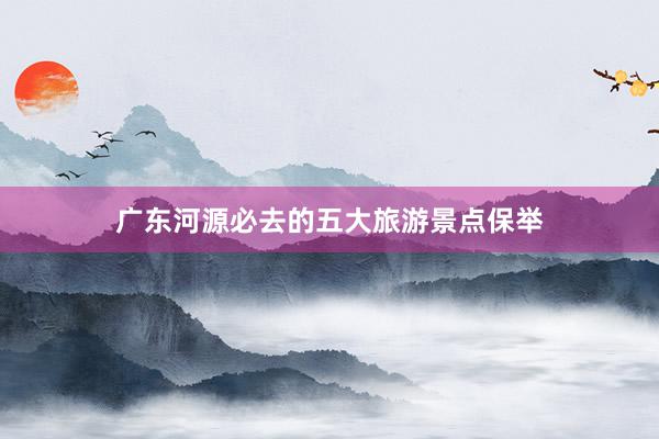 广东河源必去的五大旅游景点保举